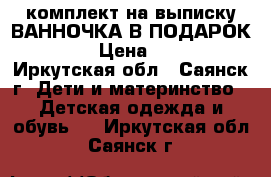 комплект на выписку ВАННОЧКА В ПОДАРОК!!!! › Цена ­ 900 - Иркутская обл., Саянск г. Дети и материнство » Детская одежда и обувь   . Иркутская обл.,Саянск г.